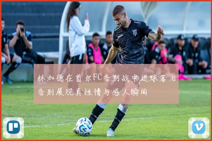 林加德在首尔FC告别战中进球落泪告别展现真性情与感人瞬间