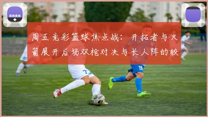周五竞彩篮球焦点战：开拓者与火箭展开后场双枪对决与长人阵的较量