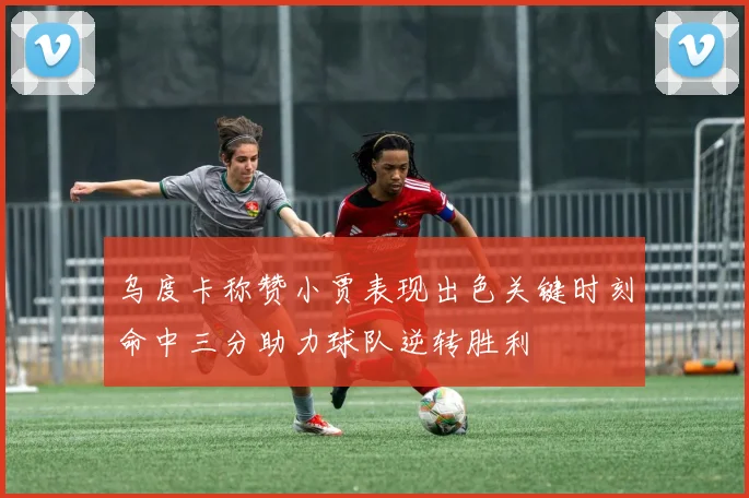 乌度卡称赞小贾表现出色关键时刻命中三分助力球队逆转胜利