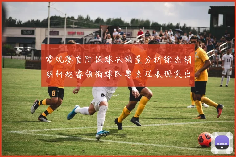 常规赛首阶段球衣销量分析徐杰胡明轩赵睿领衔球队粤京辽表现突出