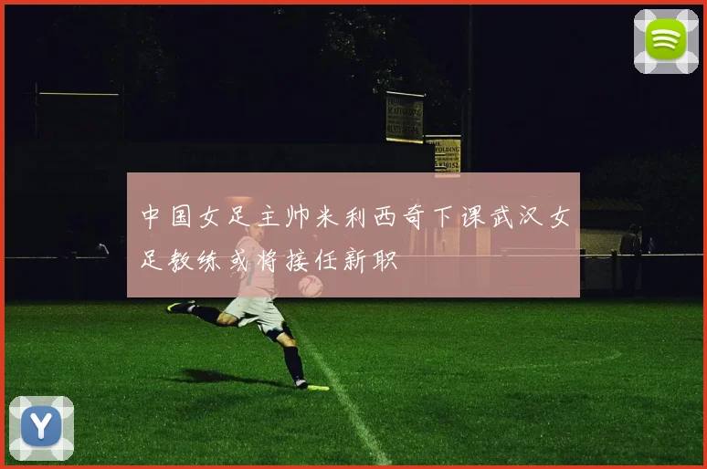 中国女足主帅米利西奇下课武汉女足教练或将接任新职