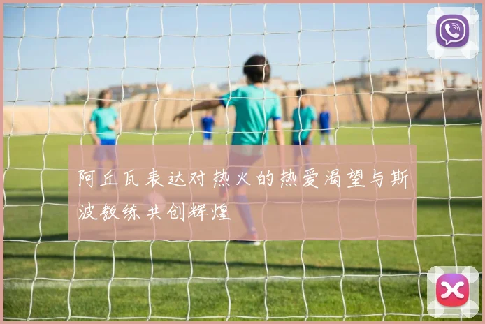 阿丘瓦表达对热火的热爱渴望与斯波教练共创辉煌