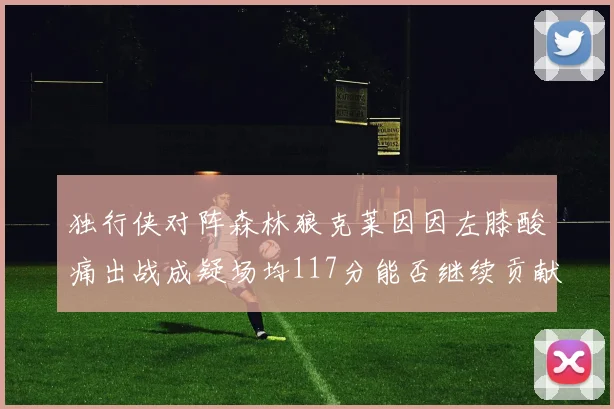 独行侠对阵森林狼克莱因因左膝酸痛出战成疑场均117分能否继续贡献