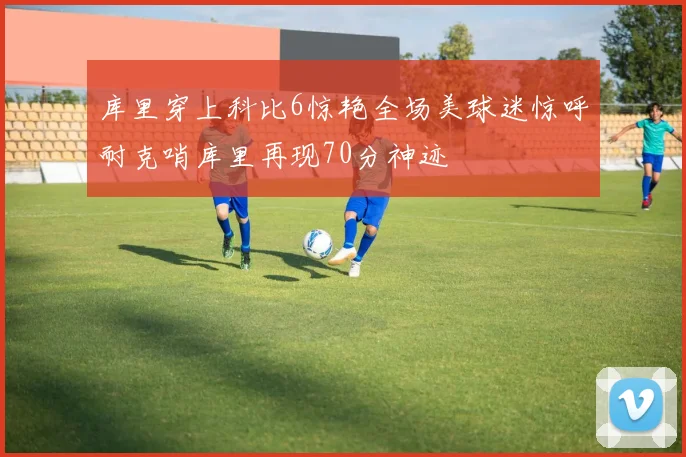 库里穿上科比6惊艳全场美球迷惊呼耐克哨库里再现70分神迹