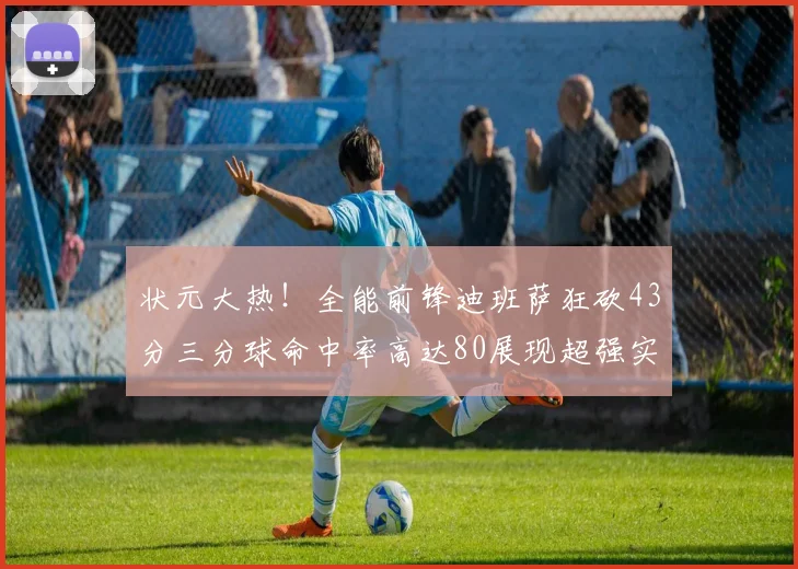 状元大热！全能前锋迪班萨狂砍43分三分球命中率高达80展现超强实力