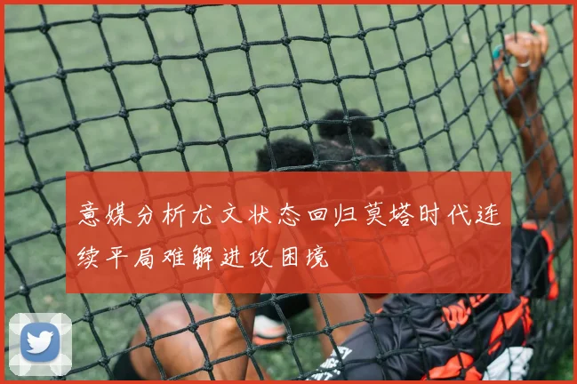 意媒分析尤文状态回归莫塔时代连续平局难解进攻困境