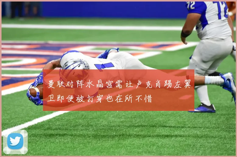 曼联对阵水晶宫需让卢克肖踢左翼卫即便被打穿也在所不惜