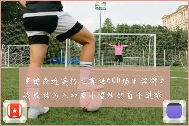 亨德森迎英格兰赛场600场里程碑之战成功打入加盟小蜜蜂的首个进球