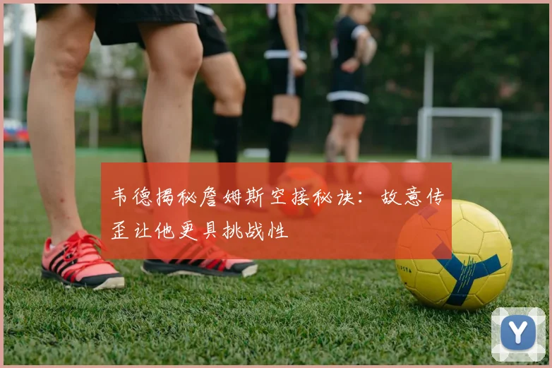 韦德揭秘詹姆斯空接秘诀：故意传歪让他更具挑战性