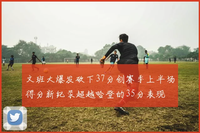 文班大爆发砍下37分创赛季上半场得分新纪录超越哈登的35分表现