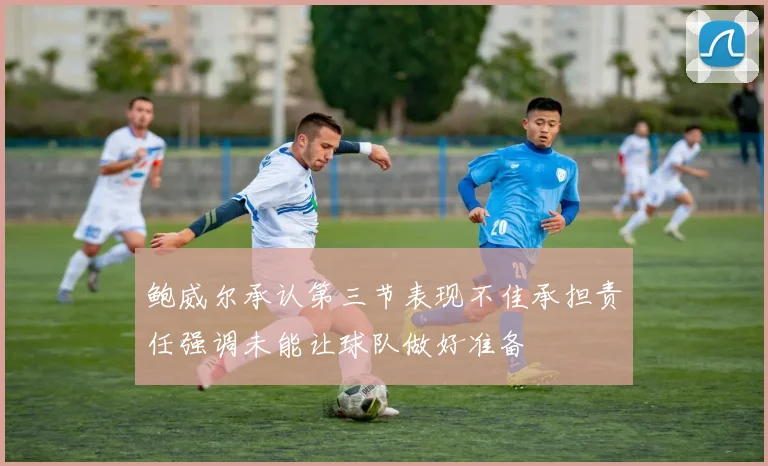 鲍威尔承认第三节表现不佳承担责任强调未能让球队做好准备