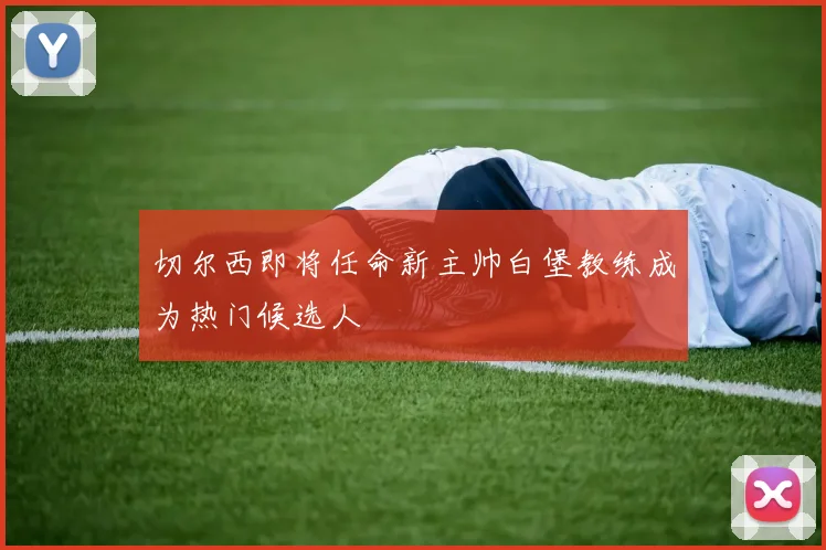 切尔西即将任命新主帅白堡教练成为热门候选人