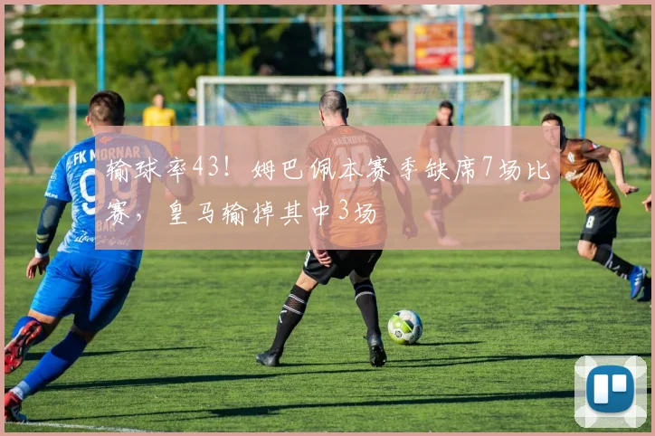 输球率43！姆巴佩本赛季缺席7场比赛，皇马输掉其中3场