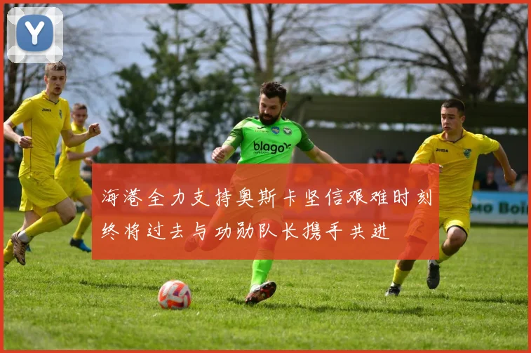 海港全力支持奥斯卡坚信艰难时刻终将过去与功勋队长携手共进