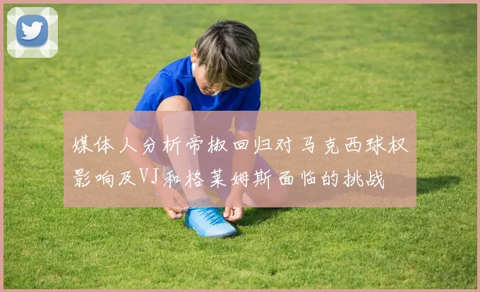 媒体人分析帝椒回归对马克西球权影响及VJ和格莱姆斯面临的挑战