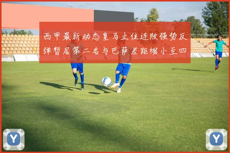 西甲最新动态皇马止住连败强势反弹暂居第二名与巴萨差距缩小至四分