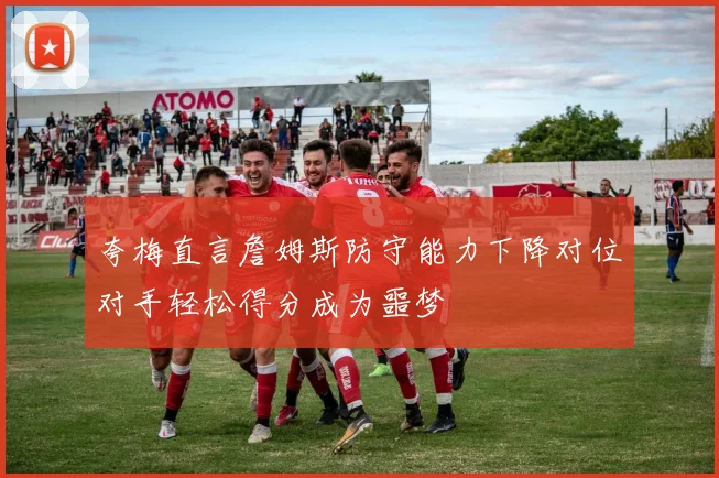 夸梅直言詹姆斯防守能力下降对位对手轻松得分成为噩梦