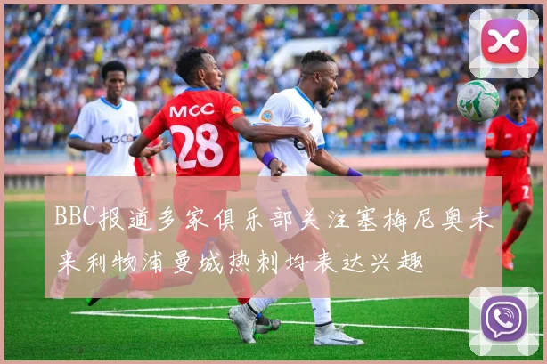 BBC报道多家俱乐部关注塞梅尼奥未来利物浦曼城热刺均表达兴趣