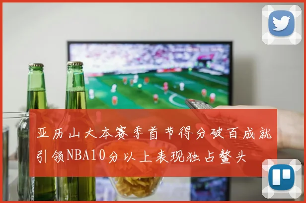 亚历山大本赛季首节得分破百成就引领NBA10分以上表现独占鳌头