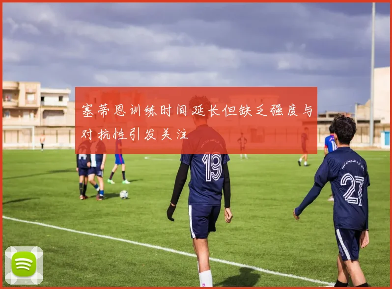 塞蒂恩训练时间延长但缺乏强度与对抗性引发关注