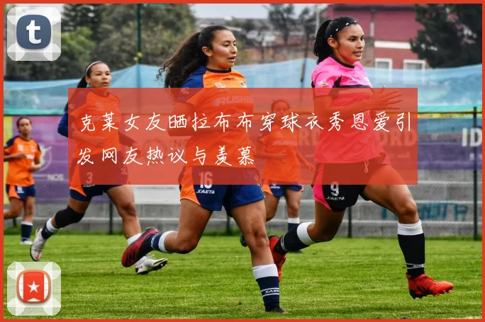 克莱女友晒拉布布穿球衣秀恩爱引发网友热议与羡慕