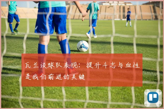 瓦兰谈球队表现：提升斗志与血性是我们前进的关键