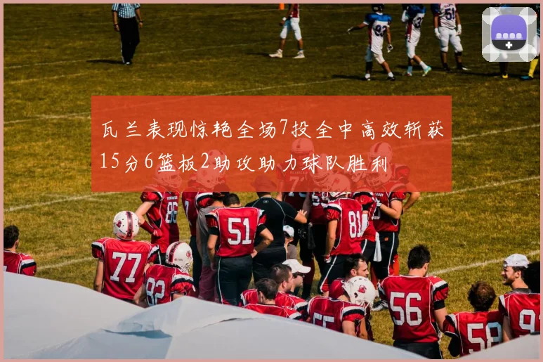 瓦兰表现惊艳全场7投全中高效斩获15分6篮板2助攻助力球队胜利