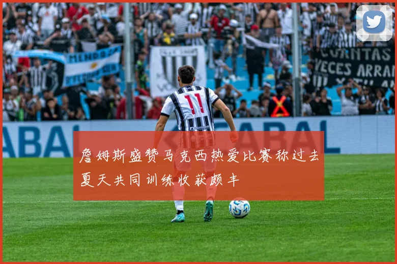 詹姆斯盛赞马克西热爱比赛称过去夏天共同训练收获颇丰