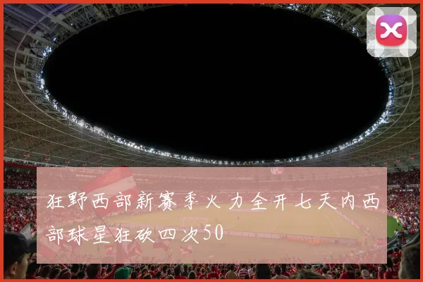 狂野西部新赛季火力全开七天内西部球星狂砍四次50