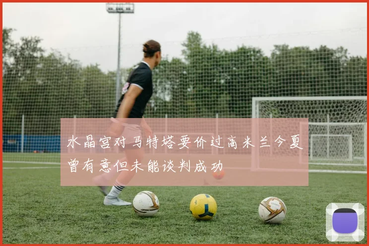 水晶宫对马特塔要价过高米兰今夏曾有意但未能谈判成功