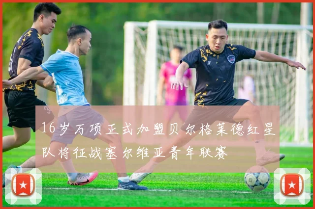 16岁万项正式加盟贝尔格莱德红星队将征战塞尔维亚青年联赛