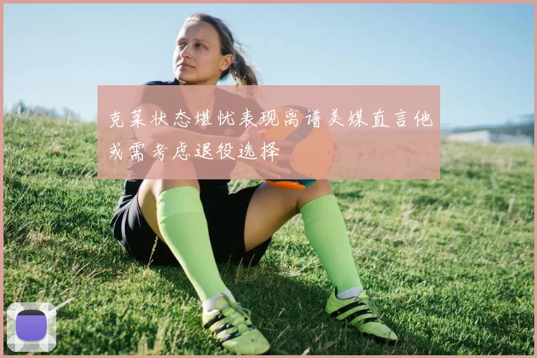 克莱状态堪忧表现离谱美媒直言他或需考虑退役选择
