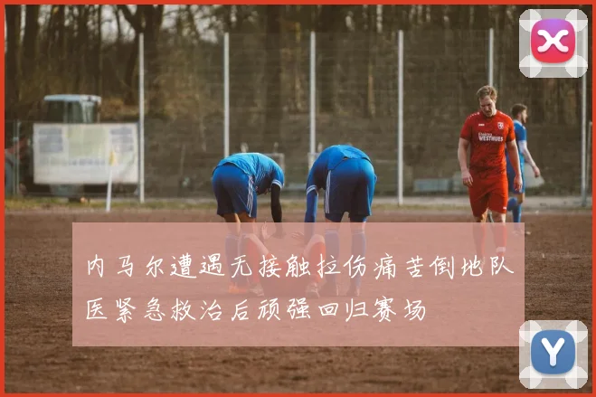 内马尔遭遇无接触拉伤痛苦倒地队医紧急救治后顽强回归赛场