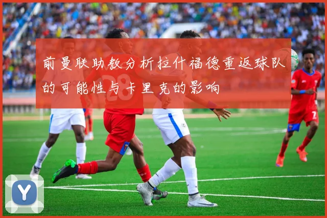 前曼联助教分析拉什福德重返球队的可能性与卡里克的影响