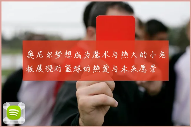 奥尼尔梦想成为魔术与热火的小老板展现对篮球的热爱与未来愿景