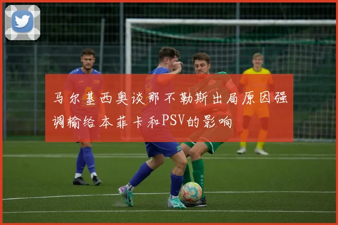马尔基西奥谈那不勒斯出局原因强调输给本菲卡和PSV的影响
