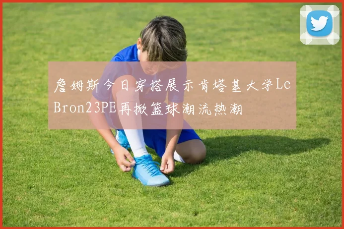 詹姆斯今日穿搭展示肯塔基大学LeBron23PE再掀篮球潮流热潮