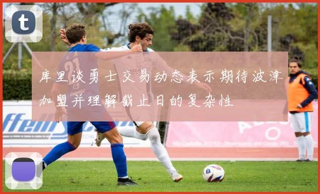 库里谈勇士交易动态表示期待波津加盟并理解截止日的复杂性
