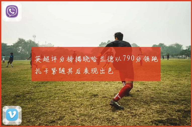 英超评分榜揭晓哈兰德以790分领跑扎卡紧随其后表现出色