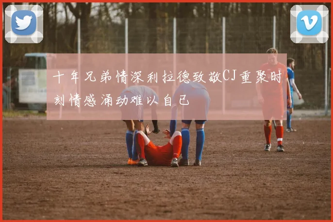 十年兄弟情深利拉德致敬CJ重聚时刻情感涌动难以自已