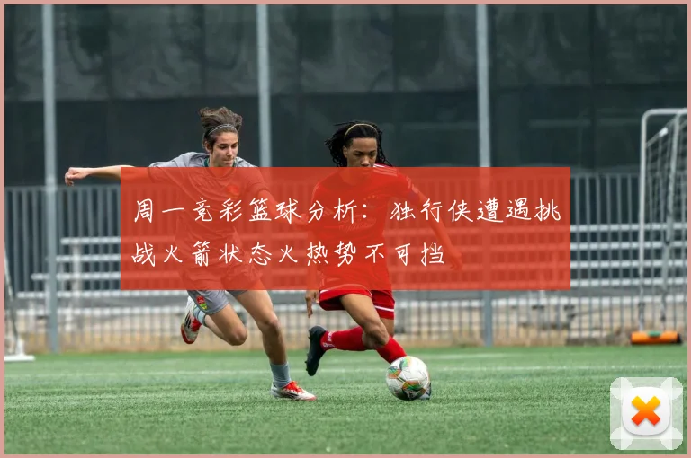 周一竞彩篮球分析：独行侠遭遇挑战火箭状态火热势不可挡